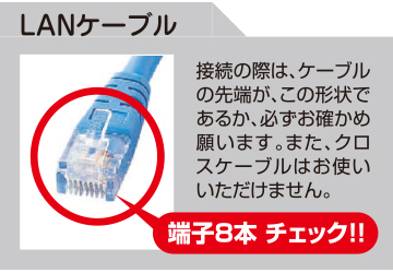 LANケーブル:接続の際は、ケーブルの先端が、この形状であるか、必ずお確かめ願います。また、クロスケーブルはお使いいただけません。